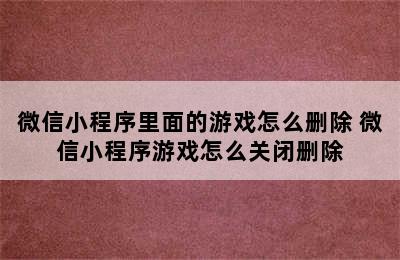 微信小程序里面的游戏怎么删除 微信小程序游戏怎么关闭删除